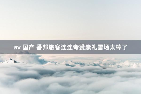 av 国产 番邦旅客连连夸赞崇礼雪场太棒了