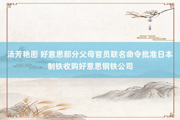 汤芳艳图 好意思部分父母官员联名命令批准日本制铁收购好意思钢铁公司