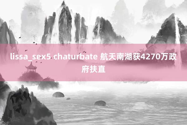 lissa_sex5 chaturbate 航天南湖获4270万政府扶直