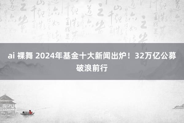 ai 裸舞 2024年基金十大新闻出炉！32万亿公募破浪前行