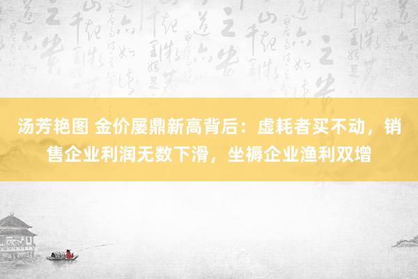 汤芳艳图 金价屡鼎新高背后：虚耗者买不动，销售企业利润无数下滑，坐褥企业渔利双增
