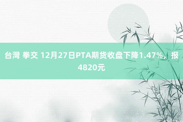 台灣 拳交 12月27日PTA期货收盘下降1.47%，报4820元