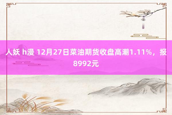 人妖 h漫 12月27日菜油期货收盘高潮1.11%，报8992元