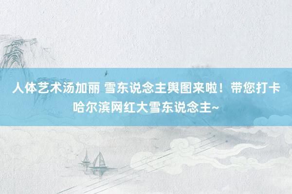 人体艺术汤加丽 雪东说念主舆图来啦！带您打卡哈尔滨网红大雪东说念主~