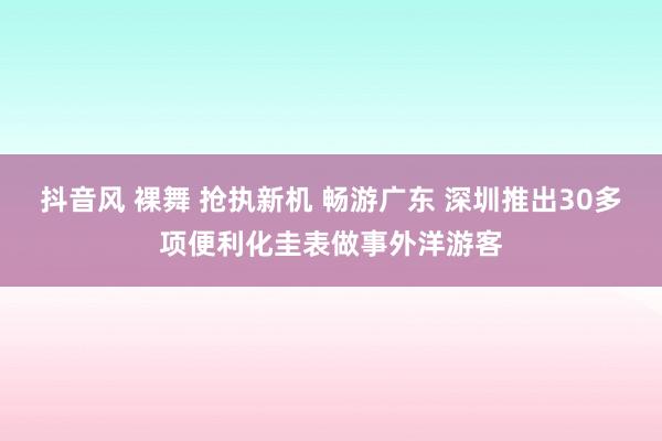 抖音风 裸舞 抢执新机 畅游广东 深圳推出30多项便利化圭表做事外洋游客