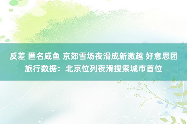 反差 匿名咸鱼 京郊雪场夜滑成新激越 好意思团旅行数据：北京位列夜滑搜索城市首位