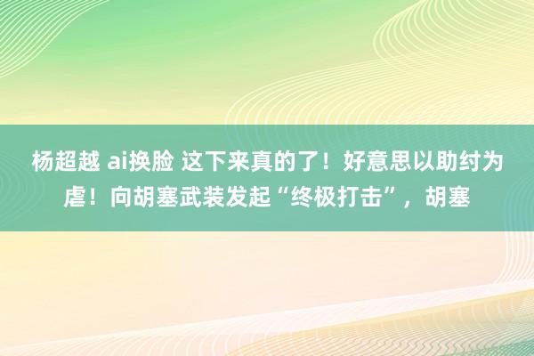 杨超越 ai换脸 这下来真的了！好意思以助纣为虐！向胡塞武装发起“终极打击”，胡塞