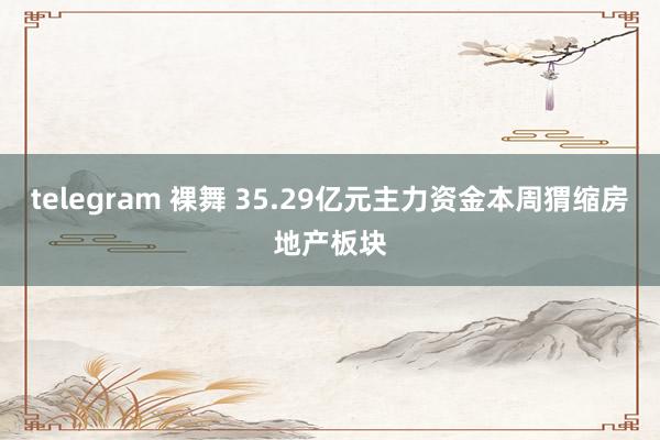 telegram 裸舞 35.29亿元主力资金本周猬缩房地产板块