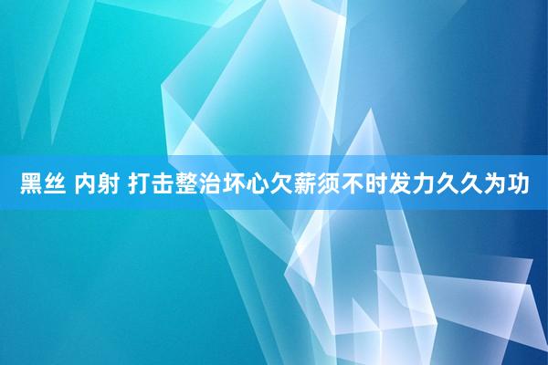 黑丝 内射 打击整治坏心欠薪须不时发力久久为功