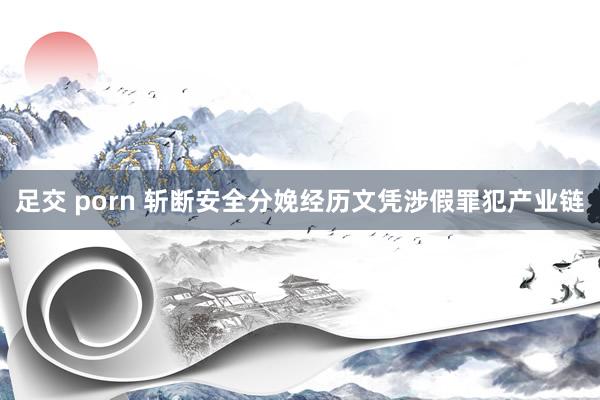 足交 porn 斩断安全分娩经历文凭涉假罪犯产业链