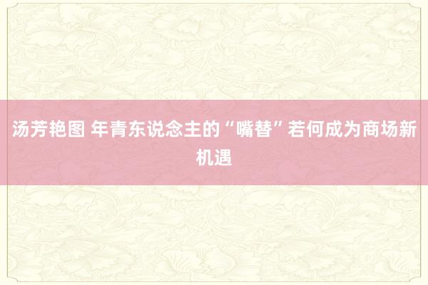 汤芳艳图 年青东说念主的“嘴替”若何成为商场新机遇