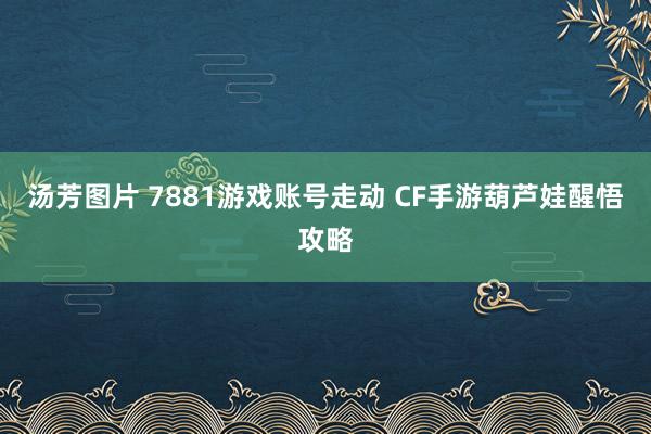 汤芳图片 7881游戏账号走动 CF手游葫芦娃醒悟攻略