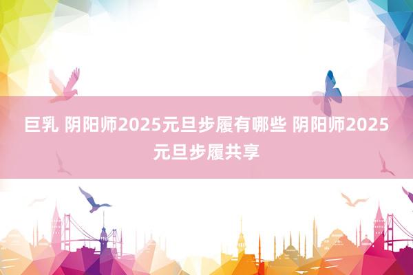 巨乳 阴阳师2025元旦步履有哪些 阴阳师2025元旦步履共享
