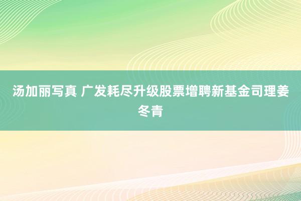 汤加丽写真 广发耗尽升级股票增聘新基金司理姜冬青