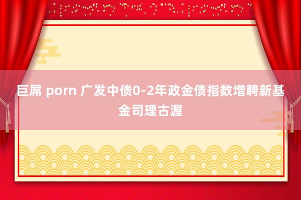 巨屌 porn 广发中债0-2年政金债指数增聘新基金司理古渥