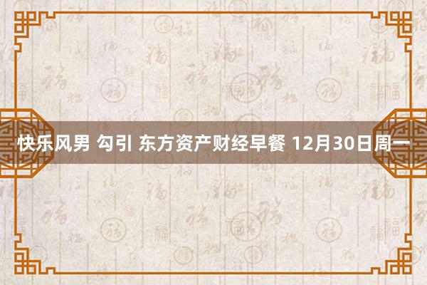 快乐风男 勾引 东方资产财经早餐 12月30日周一