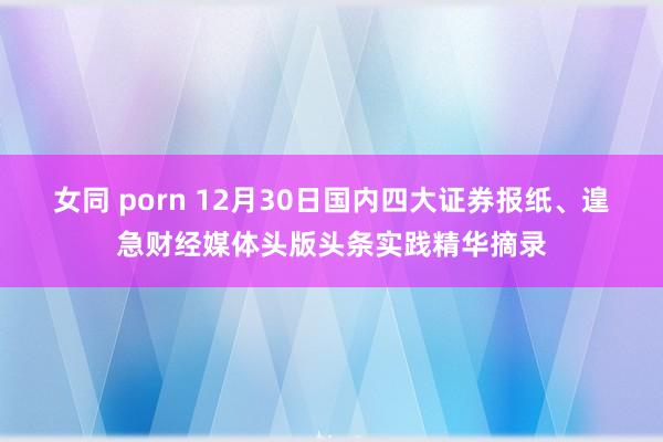 女同 porn 12月30日国内四大证券报纸、遑急财经媒体头版头条实践精华摘录