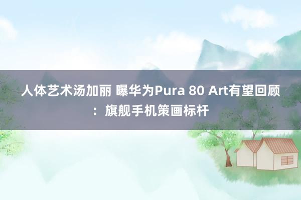 人体艺术汤加丽 曝华为Pura 80 Art有望回顾：旗舰手机策画标杆