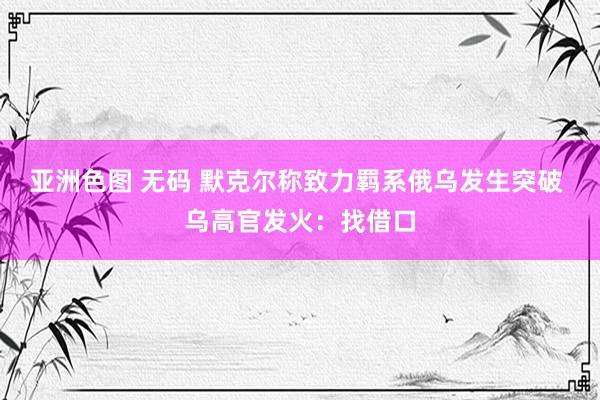 亚洲色图 无码 默克尔称致力羁系俄乌发生突破 乌高官发火：找借口