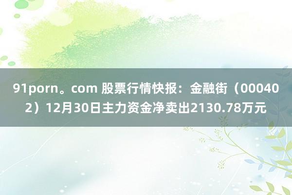 91porn。com 股票行情快报：金融街（000402）12月30日主力资金净卖出2130.78万元