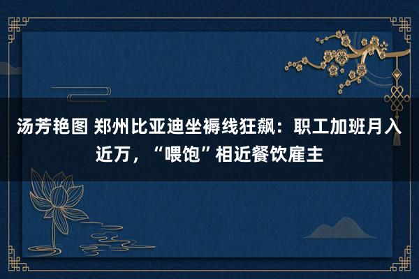 汤芳艳图 郑州比亚迪坐褥线狂飙：职工加班月入近万，“喂饱”相近餐饮雇主