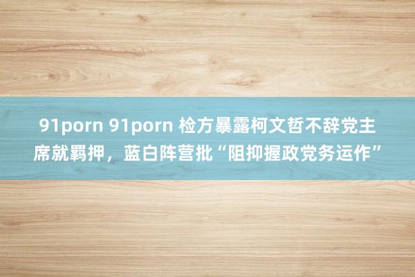 91porn 91porn 检方暴露柯文哲不辞党主席就羁押，蓝白阵营批“阻抑握政党务运作”