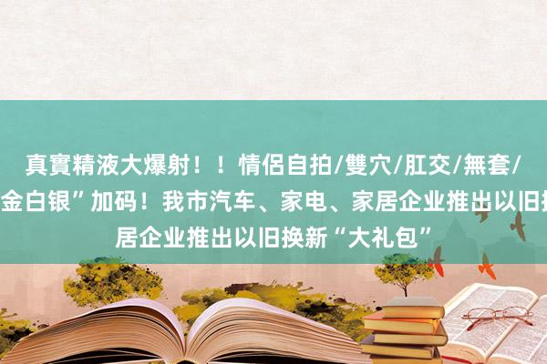 真實精液大爆射！！情侶自拍/雙穴/肛交/無套/大量噴精 “真金白银”加码！我市汽车、家电、家居企业推出以旧换新“大礼包”