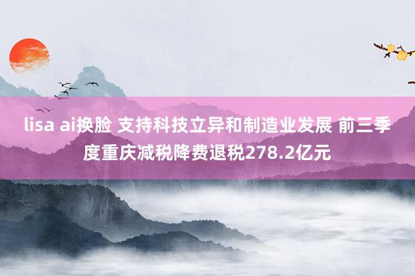 lisa ai换脸 支持科技立异和制造业发展 前三季度重庆减税降费退税278.2亿元