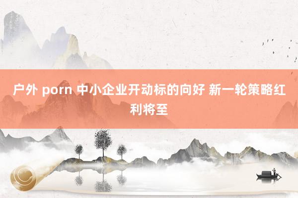 户外 porn 中小企业开动标的向好 新一轮策略红利将至