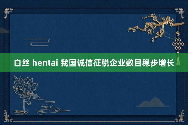 白丝 hentai 我国诚信征税企业数目稳步增长