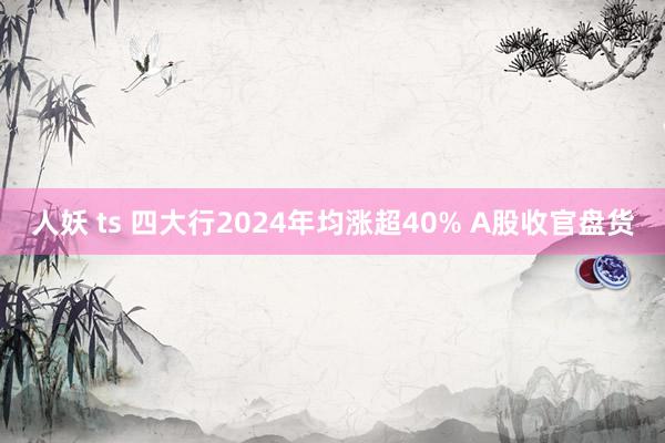 人妖 ts 四大行2024年均涨超40% A股收官盘货