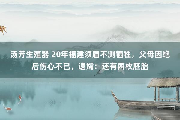 汤芳生殖器 20年福建须眉不测牺牲，父母因绝后伤心不已，遗孀：还有两枚胚胎