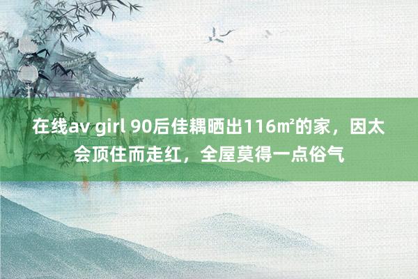 在线av girl 90后佳耦晒出116㎡的家，因太会顶住而走红，全屋莫得一点俗气