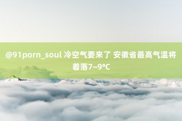 @91porn_soul 冷空气要来了 安徽省最高气温将着落7~9℃