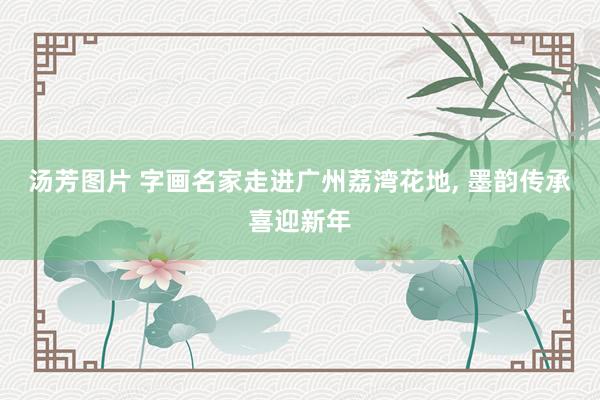 汤芳图片 字画名家走进广州荔湾花地， 墨韵传承喜迎新年