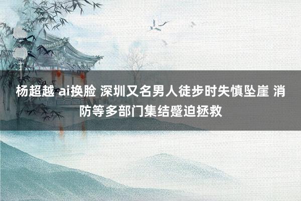 杨超越 ai换脸 深圳又名男人徒步时失慎坠崖 消防等多部门集结蹙迫拯救
