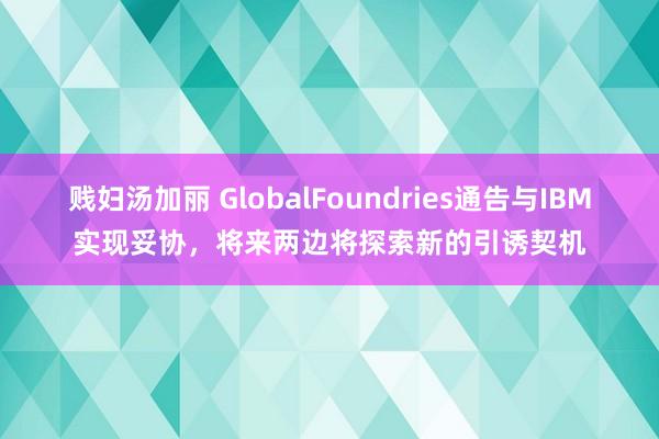 贱妇汤加丽 GlobalFoundries通告与IBM实现妥协，将来两边将探索新的引诱契机