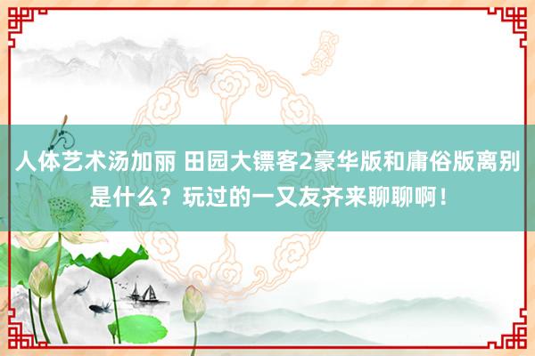 人体艺术汤加丽 田园大镖客2豪华版和庸俗版离别是什么？玩过的一又友齐来聊聊啊！
