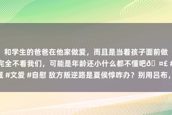 和学生的爸爸在他家做爱，而且是当着孩子面前做爱，太刺激了，孩子完全不看我们，可能是年龄还小什么都不懂吧🤣 #同城 #文爱 #自慰 敌方叛逆路是夏侯惇咋办？别用吕布，灭亡老汉子，他天克夏侯惇