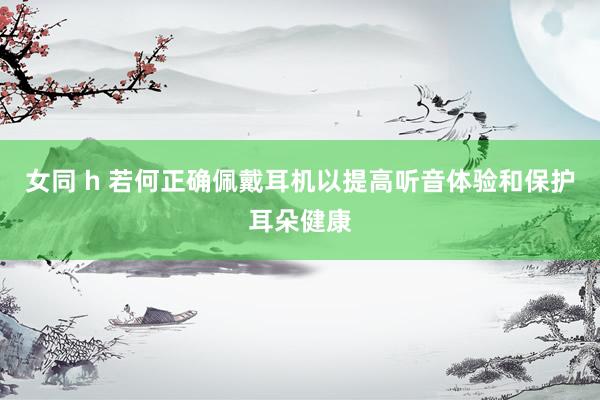 女同 h 若何正确佩戴耳机以提高听音体验和保护耳朵健康
