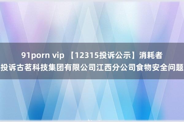 91porn vip 【12315投诉公示】消耗者投诉古茗科技集团有限公司江西分公司食物安全问题