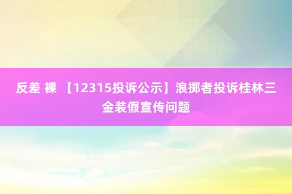 反差 裸 【12315投诉公示】浪掷者投诉桂林三金装假宣传问题