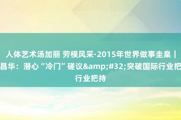 人体艺术汤加丽 劳模风采·2015年世界做事圭臬｜牟昌华：潜心“冷门”磋议&#32;突破国际行业把持