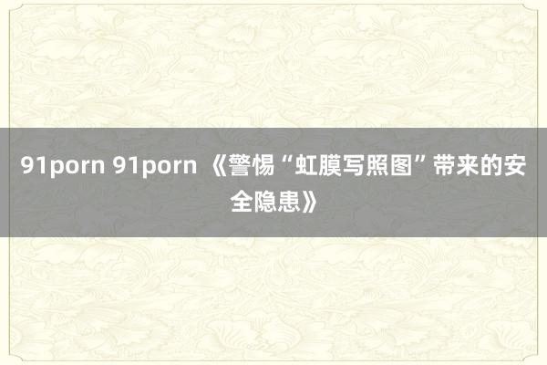 91porn 91porn 《警惕“虹膜写照图”带来的安全隐患》