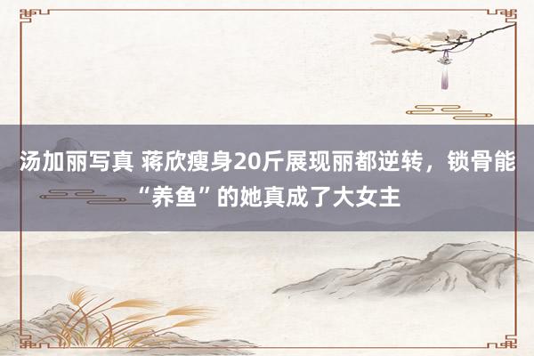 汤加丽写真 蒋欣瘦身20斤展现丽都逆转，锁骨能“养鱼”的她真成了大女主