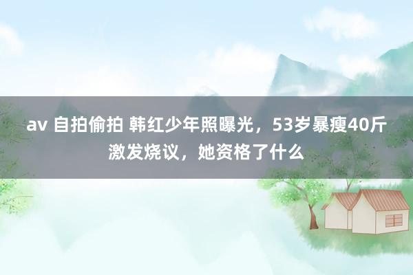 av 自拍偷拍 韩红少年照曝光，53岁暴瘦40斤激发烧议，她资格了什么