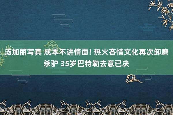 汤加丽写真 成本不讲情面! 热火吝惜文化再次卸磨杀驴 35岁巴特勒去意已决