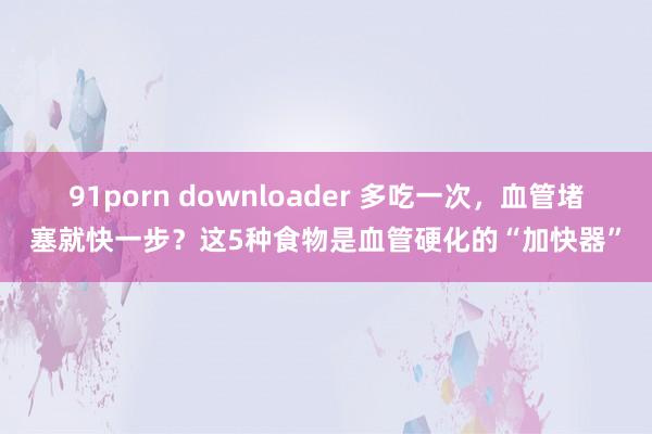 91porn downloader 多吃一次，血管堵塞就快一步？这5种食物是血管硬化的“加快器”