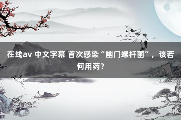 在线av 中文字幕 首次感染“幽门螺杆菌”，该若何用药？