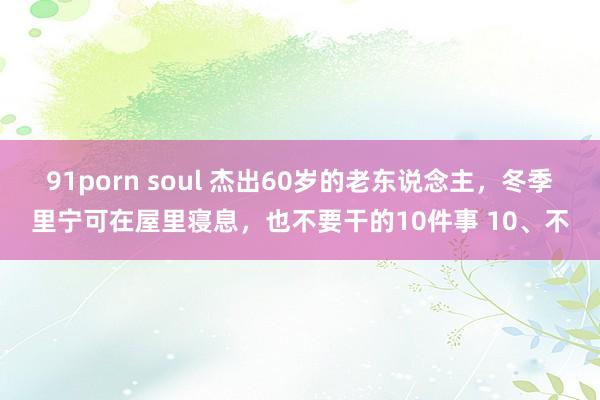 91porn soul 杰出60岁的老东说念主，冬季里宁可在屋里寝息，也不要干的10件事 10、不